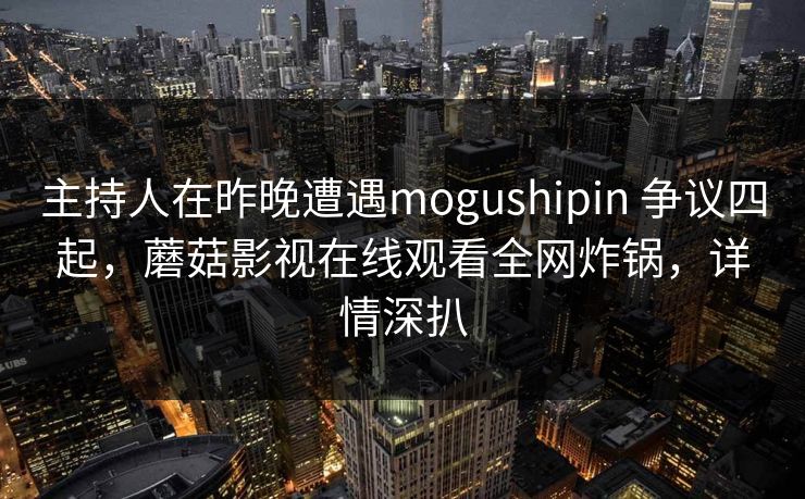 主持人在昨晚遭遇mogushipin 争议四起,蘑菇影视在线观看全网炸锅,详情深扒 主持人在昨晚遭遇mogushipin 争议四起,蘑菇影视在线观看全网炸锅,详情深扒
