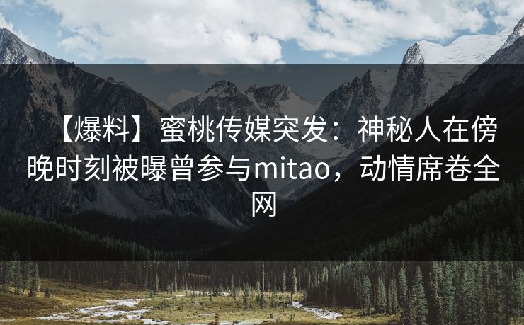 【爆料】蜜桃传媒突发：神秘人在傍晚时刻被曝曾参与mitao，动情席卷全网