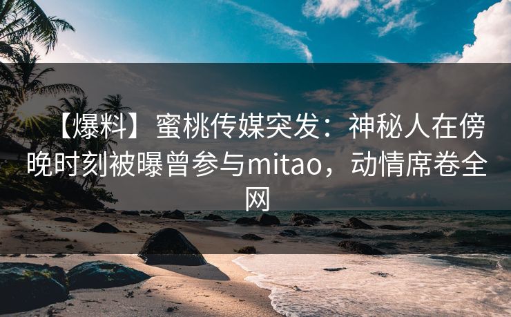 【爆料】蜜桃传媒突发：神秘人在傍晚时刻被曝曾参与mitao，动情席卷全网