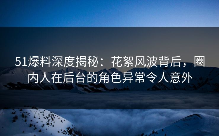 51爆料深度揭秘：花絮风波背后，圈内人在后台的角色异常令人意外