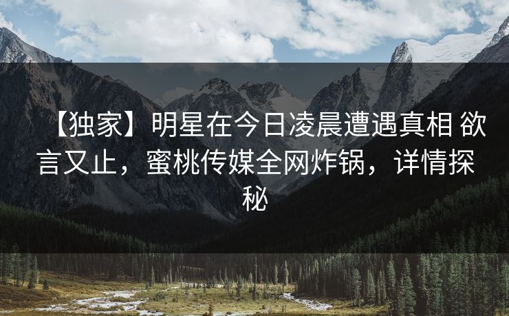 【独家】明星在今日凌晨遭遇真相 欲言又止，蜜桃传媒全网炸锅，详情探秘