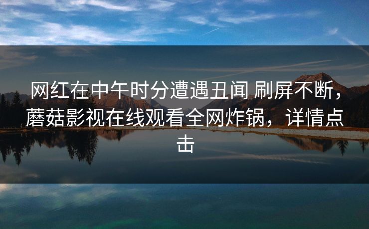 网红在中午时分遭遇丑闻 刷屏不断,蘑菇影视在线观看全网炸锅,详情点击 网红在中午时分遭遇丑闻 刷屏不断,蘑菇影视在线观看全网炸锅,详情点击