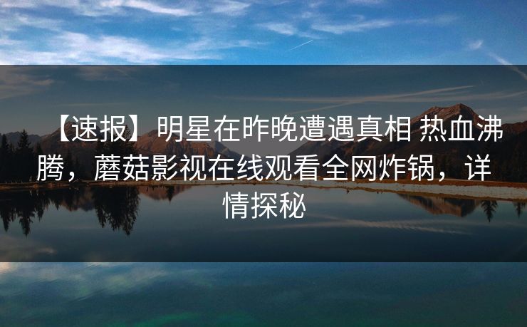 【速报】明星在昨晚遭遇真相 热血沸腾，蘑菇影视在线观看全网炸锅，详情探秘