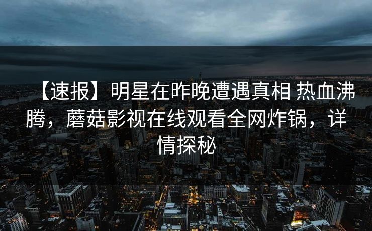 【速报】明星在昨晚遭遇真相 热血沸腾,蘑菇影视在线观看全网炸锅,详情探秘 【速报】明星在昨晚遭遇真相 热血沸腾,蘑菇影视在线观看全网炸锅,详情探秘
