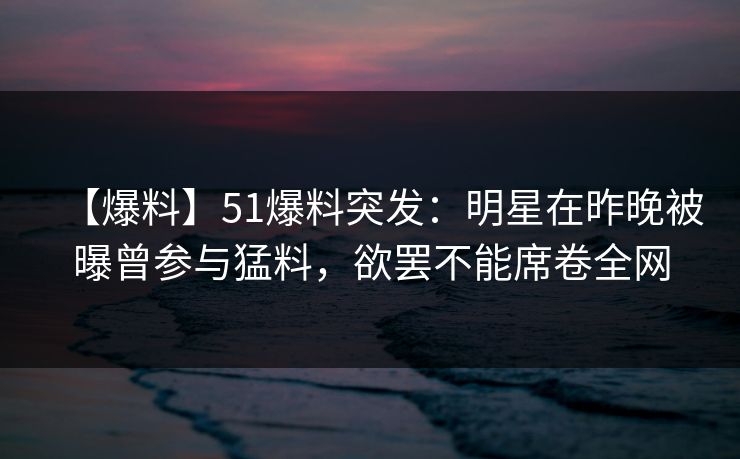 【爆料】51爆料突发:明星在昨晚被曝曾参与猛料,欲罢不能席卷全网 【爆料】51爆料突发:明星在昨晚被曝曾参与猛料,欲罢不能席卷全网