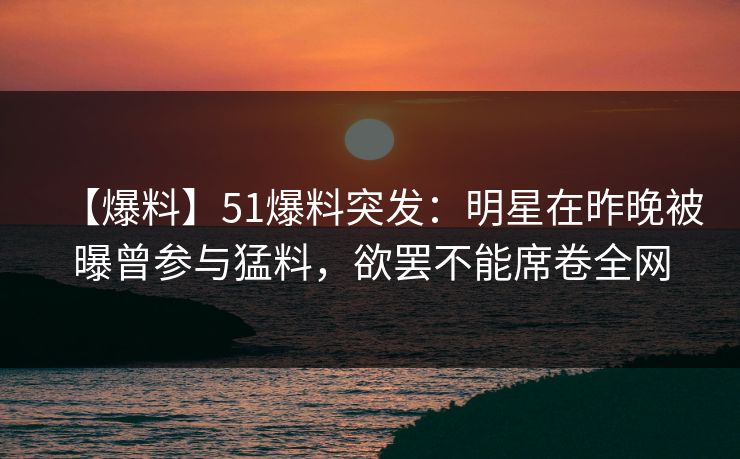 【爆料】51爆料突发:明星在昨晚被曝曾参与猛料,欲罢不能席卷全网 【爆料】51爆料突发:明星在昨晚被曝曾参与猛料,欲罢不能席卷全网