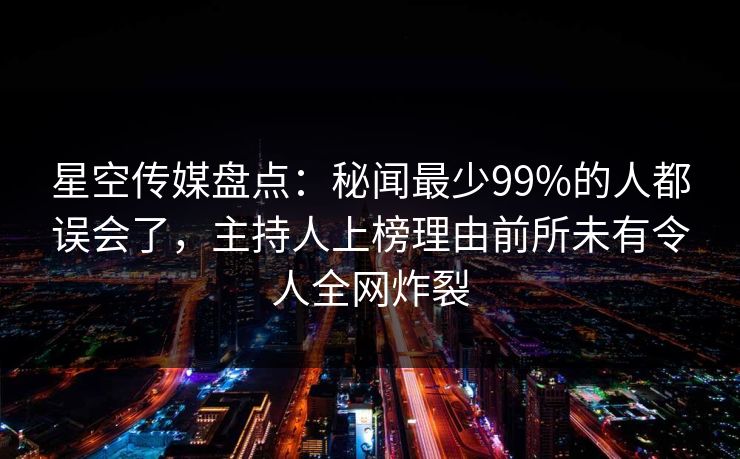 星空传媒盘点：秘闻最少99%的人都误会了，主持人上榜理由前所未有令人全网炸裂