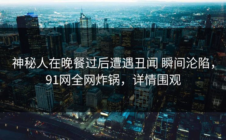 神秘人在晚餐过后遭遇丑闻 瞬间沦陷，91网全网炸锅，详情围观