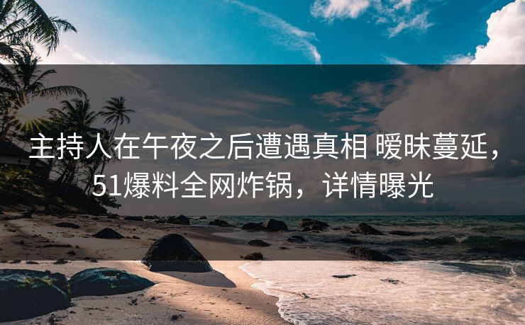 主持人在午夜之后遭遇真相 暧昧蔓延，51爆料全网炸锅，详情曝光