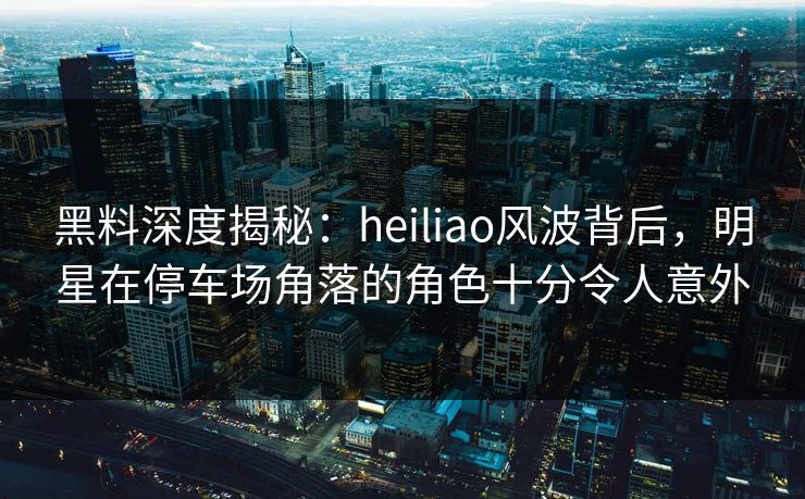 黑料深度揭秘：heiliao风波背后，明星在停车场角落的角色十分令人意外