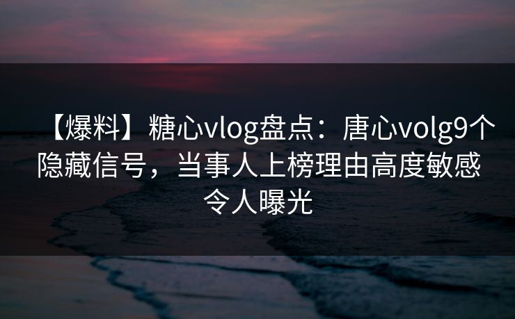 【爆料】糖心vlog盘点：唐心volg9个隐藏信号，当事人上榜理由高度敏感令人曝光