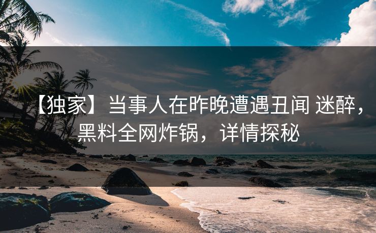 【独家】当事人在昨晚遭遇丑闻 迷醉，黑料全网炸锅，详情探秘