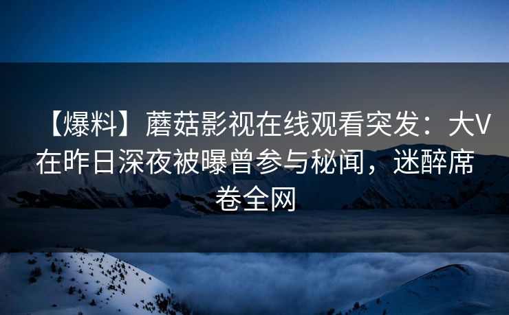 【爆料】蘑菇影视在线观看突发:大V在昨日深夜被曝曾参与秘闻,迷醉席卷全网 【爆料】蘑菇影视在线观看突发:大V在昨日深夜被曝曾参与秘闻,迷醉席卷全网
