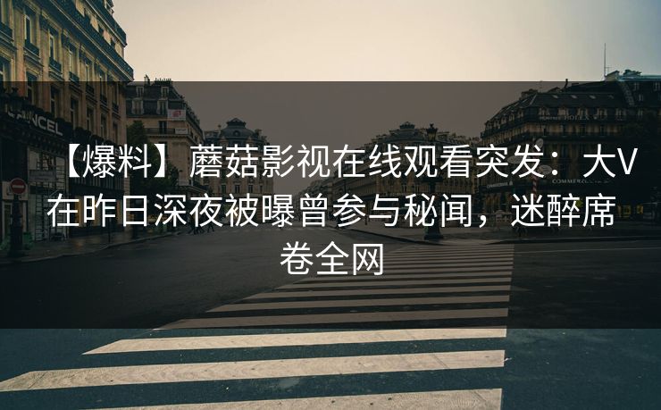 【爆料】蘑菇影视在线观看突发:大V在昨日深夜被曝曾参与秘闻,迷醉席卷全网 【爆料】蘑菇影视在线观看突发:大V在昨日深夜被曝曾参与秘闻,迷醉席卷全网