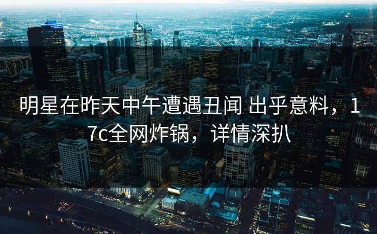明星在昨天中午遭遇丑闻 出乎意料，17c全网炸锅，详情深扒