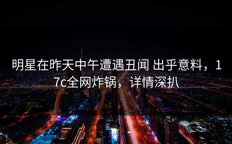 明星在昨天中午遭遇丑闻 出乎意料，17c全网炸锅，详情深扒