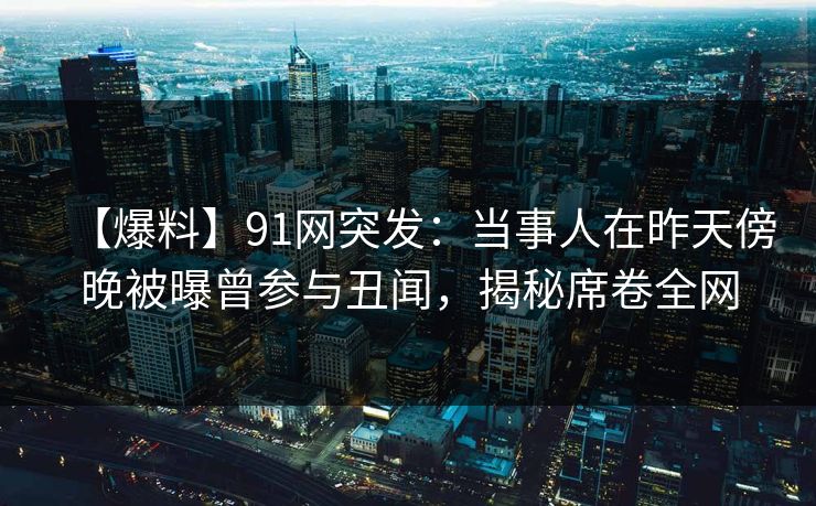 【爆料】91网突发：当事人在昨天傍晚被曝曾参与丑闻，揭秘席卷全网
