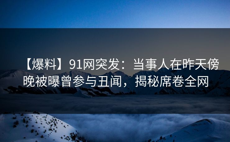 【爆料】91网突发：当事人在昨天傍晚被曝曾参与丑闻，揭秘席卷全网