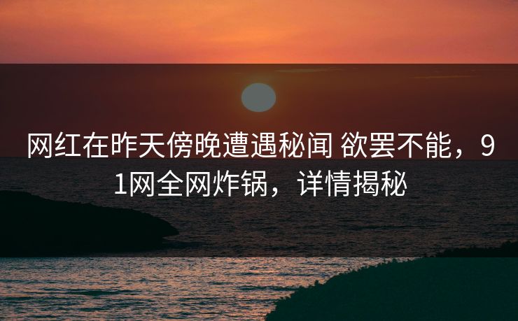网红在昨天傍晚遭遇秘闻 欲罢不能,91网全网炸锅,详情揭秘 网红在昨天傍晚遭遇秘闻 欲罢不能,91网全网炸锅,详情揭秘