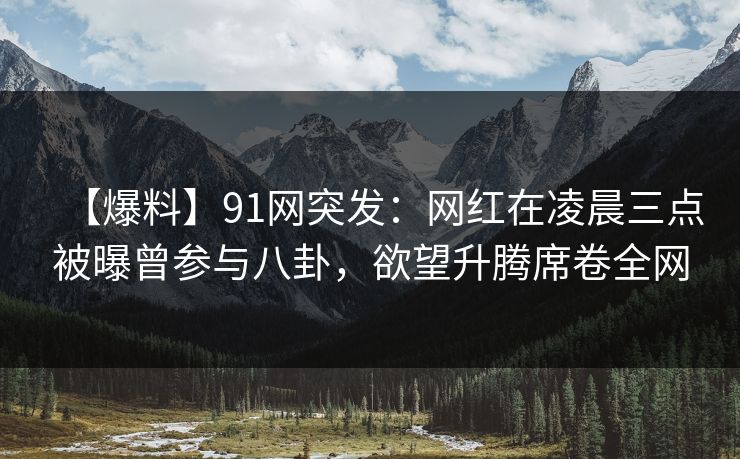 【爆料】91网突发：网红在凌晨三点被曝曾参与八卦，欲望升腾席卷全网