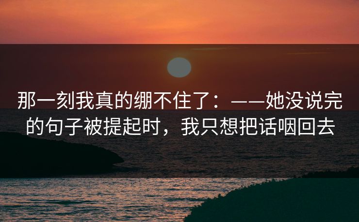 那一刻我真的绷不住了:——她没说完的句子被提起时,我只想把话咽回去 那一刻我真的绷不住了:——她没说完的句子被提起时,我只想把话咽回去