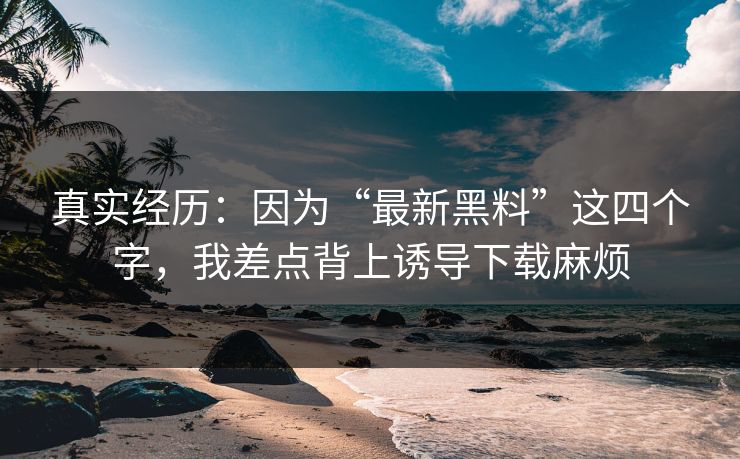 真实经历：因为“最新黑料”这四个字，我差点背上诱导下载麻烦