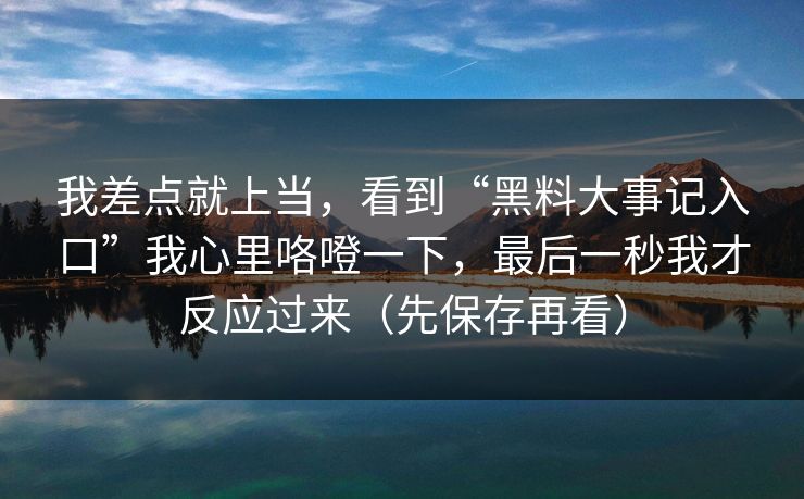 我差点就上当,看到“黑料大事记入口”我心里咯噔一下,最后一秒我才反应过来(先保存再看) 我差点就上当,看到“黑料大事记入口”我心里咯噔一下,最后一秒我才反应过来(先保存再看)