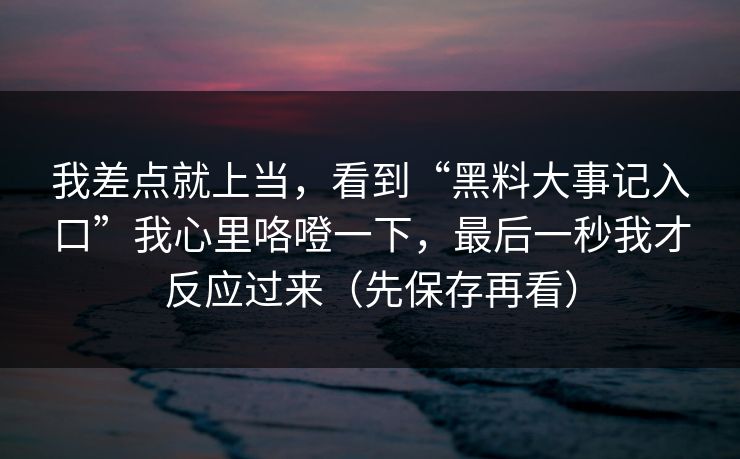 我差点就上当,看到“黑料大事记入口”我心里咯噔一下,最后一秒我才反应过来(先保存再看) 我差点就上当,看到“黑料大事记入口”我心里咯噔一下,最后一秒我才反应过来(先保存再看)