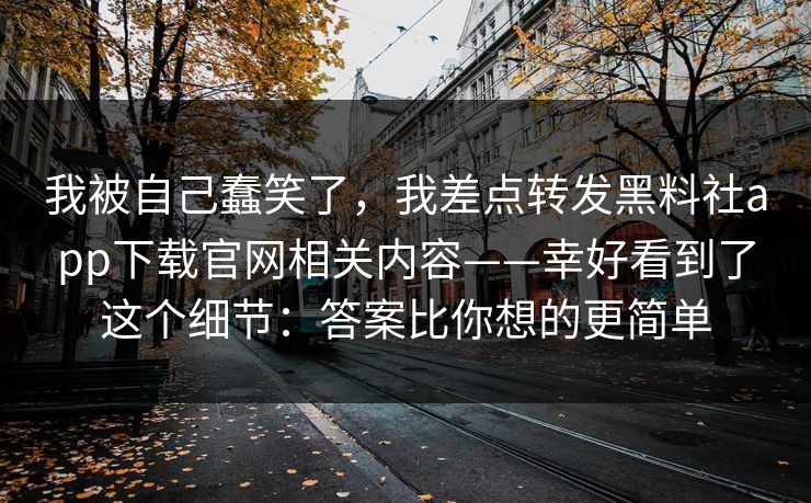 我被自己蠢笑了,我差点转发黑料社app下载官网相关内容——幸好看到了这个细节:答案比你想的更简单 我被自己蠢笑了,我差点转发黑料社app下载官网相关内容——幸好看到了这个细节:答案比你想的更简单
