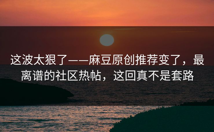 这波太狠了——麻豆原创推荐变了,最离谱的社区热帖,这回真不是套路 这波太狠了——麻豆原创推荐变了,最离谱的社区热帖,这回真不是套路