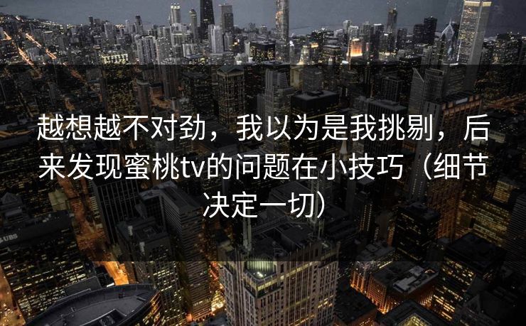 越想越不对劲,我以为是我挑剔,后来发现蜜桃tv的问题在小技巧(细节决定一切) 越想越不对劲,我以为是我挑剔,后来发现蜜桃tv的问题在小技巧(细节决定一切)