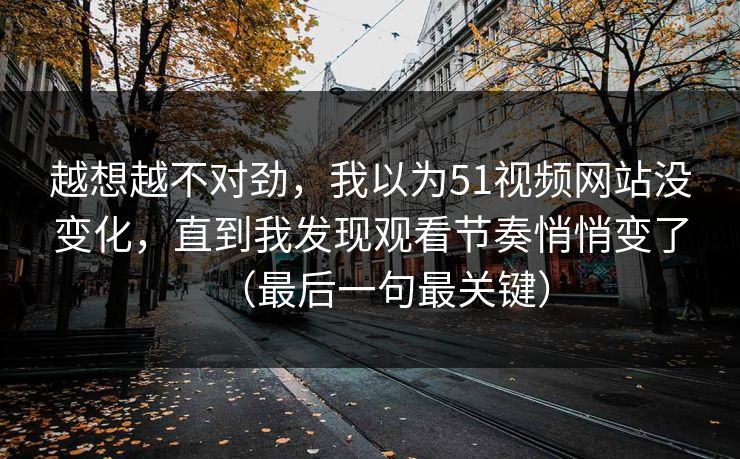 越想越不对劲，我以为51视频网站没变化，直到我发现观看节奏悄悄变了（最后一句最关键）