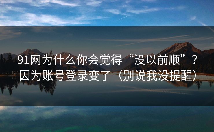 91网为什么你会觉得“没以前顺”?因为账号登录变了(别说我没提醒) 91网为什么你会觉得“没以前顺”?因为账号登录变了(别说我没提醒)