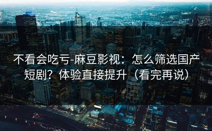 不看会吃亏-麻豆影视：怎么筛选国产短剧？体验直接提升（看完再说）