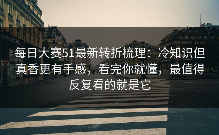 每日大赛51最新转折梳理：冷知识但真香更有手感，看完你就懂，最值得反复看的就是它