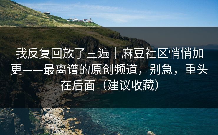 我反复回放了三遍｜麻豆社区悄悄加更——最离谱的原创频道，别急，重头在后面（建议收藏）