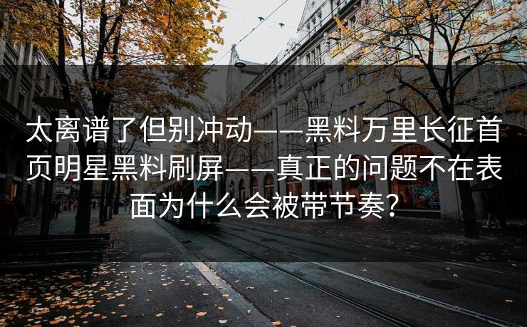 太离谱了但别冲动——黑料万里长征首页明星黑料刷屏——真正的问题不在表面为什么会被带节奏？