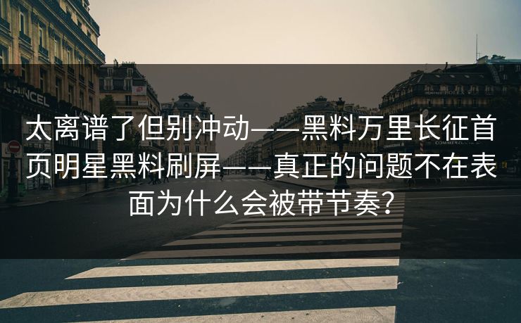 太离谱了但别冲动——黑料万里长征首页明星黑料刷屏——真正的问题不在表面为什么会被带节奏? 太离谱了但别冲动——黑料万里长征首页明星黑料刷屏——真正的问题不在表面为什么会被带节奏?