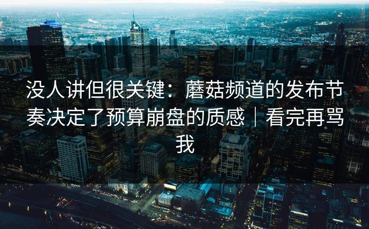 没人讲但很关键：蘑菇频道的发布节奏决定了预算崩盘的质感｜看完再骂我
