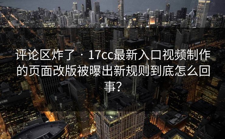 评论区炸了 · 17cc最新入口视频制作的页面改版被曝出新规则到底怎么回事? 评论区炸了 · 17cc最新入口视频制作的页面改版被曝出新规则到底怎么回事?