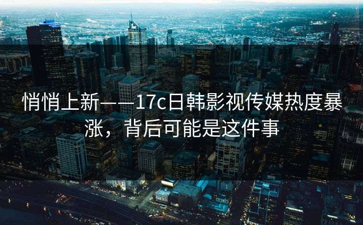 悄悄上新——17c日韩影视传媒热度暴涨，背后可能是这件事