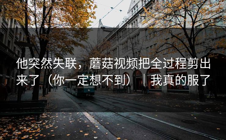 他突然失联，蘑菇视频把全过程剪出来了（你一定想不到）｜我真的服了