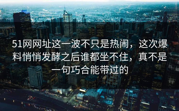 51网网址这一波不只是热闹，这次爆料悄悄发酵之后谁都坐不住，真不是一句巧合能带过的