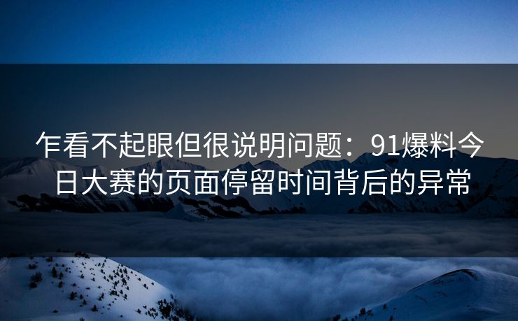 乍看不起眼但很说明问题：91爆料今日大赛的页面停留时间背后的异常