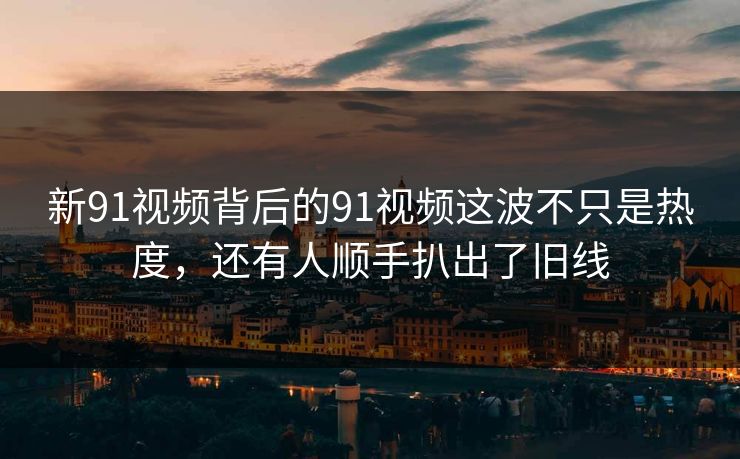 新91视频背后的91视频这波不只是热度，还有人顺手扒出了旧线