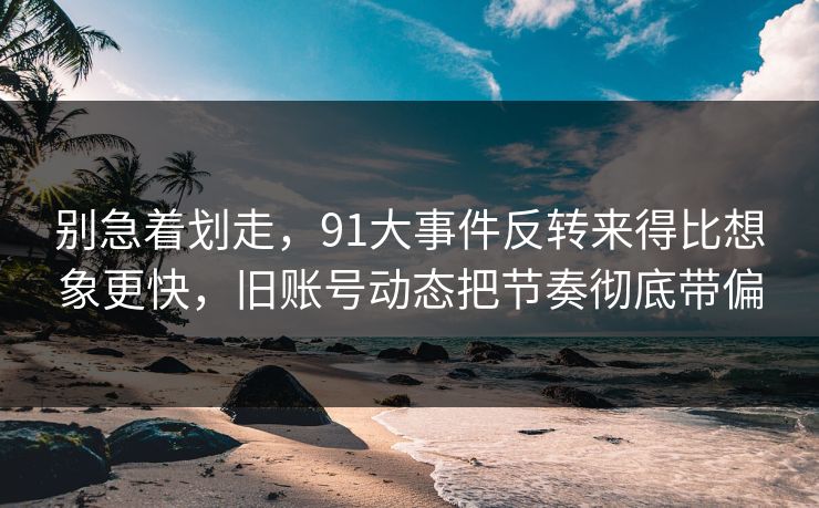 别急着划走，91大事件反转来得比想象更快，旧账号动态把节奏彻底带偏